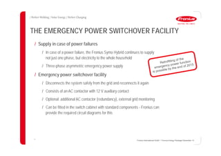 11
THE EMERGENCY POWER SWITCHOVER FACILITY
Fronius International GmbH / Fronius Energy Package/ December 14
/ Supply in case of power failures
/ In case of a power failure, the Fronius Symo Hybrid continues to supply
not just one phase, but electricity to the whole household
/ Three-phase asymmetric emergency power supply
/ Emergency power switchover facility
/ Disconnects the system safely from the grid and reconnects it again
/ Consists of an AC contactor with 12 V auxiliary contact
/ Optional: additional AC contactor (redundancy), external grid monitoring
/ Can be fitted in the switch cabinet with standard components - Fronius can
provide the required circuit diagrams for this
 
