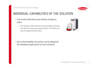 13
INDIVIDUAL CAPABILITIES OF THE SOLUTION
Fronius International GmbH / Fronius Energy Package/ December 14
/ Full version with battery, but without emergency
power
/ The customer wants maximum self-consumption, but does
not require the emergency power function. The battery can
also be charged from the mains.
/ Due to this flexibility, the system can be adapted to
the individual requirements of each customer!
 
