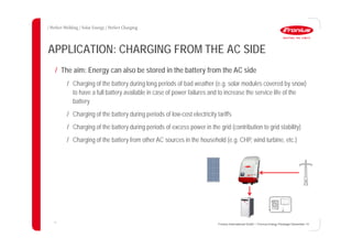 17
APPLICATION: CHARGING FROM THE AC SIDE
Fronius International GmbH / Fronius Energy Package/ December 14
/ The aim: Energy can also be stored in the battery from the AC side
/ Charging of the battery during long periods of bad weather (e.g. solar modules covered by snow)
to have a full battery available in case of power failures and to increase the service life of the
battery
/ Charging of the battery during periods of low-cost electricity tariffs
/ Charging of the battery during periods of excess power in the grid (contribution to grid stability)
/ Charging of the battery from other AC sources in the household (e.g. CHP, wind turbine, etc.)
 