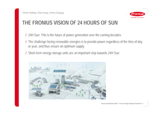 3
THE FRONIUS VISION OF 24 HOURS OF SUN
/ 24H Sun: This is the future of power generation over the coming decades
/ The challenge facing renewable energies is to provide power regardless of the time of day
or year, and thus ensure an optimum supply
/ Short-term energy storage units are an important step towards 24H Sun
Fronius International GmbH / Fronius Energy Package/ December 14
 