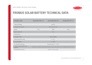 26
FRONIUS SOLAR BATTERY TECHNICAL DATA
GENERAL DATA SOLAR BATTERY 4.5 SOLAR BATTERY 6.0 SOLAR BATTERY 7.5
Battery technology LiFePO4
Dimensions (H x W x D) 955 x 570 x 611 mm
Weight 91 kg 108 kg 125 kg
Degree of protection IP 20
Protection class 1
Installation location Indoor installation
Ambient temperature range 5 – 35 °C
Permitted humidity 0 – 100%
DC connection technology Screw terminals 2.5 – 16 mm²
Certificates and compliance with
standards
IEC/EN 62133; EN 61000-6-2:2005, EN 61000-6-3:2007 + A1:2011, EN 62311:2008, FCC Part 15 Subpart B:2012 ClassB, UN 38.3
Communication to inverter Modbus RTU SunSpec (RS485)
26 Fronius International GmbH / Fronius Energy Package/ December 14
 
