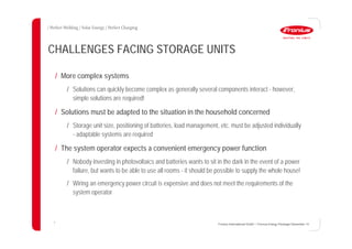 4
CHALLENGES FACING STORAGE UNITS
/ More complex systems
/ Solutions can quickly become complex as generally several components interact - however,
simple solutions are required!
/ Solutions must be adapted to the situation in the household concerned
/ Storage unit size, positioning of batteries, load management, etc. must be adjusted individually
- adaptable systems are required
/ The system operator expects a convenient emergency power function
/ Nobody investing in photovoltaics and batteries wants to sit in the dark in the event of a power
failure, but wants to be able to use all rooms - it should be possible to supply the whole house!
/ Wiring an emergency power circuit is expensive and does not meet the requirements of the
system operator
Fronius International GmbH / Fronius Energy Package/ December 14
 