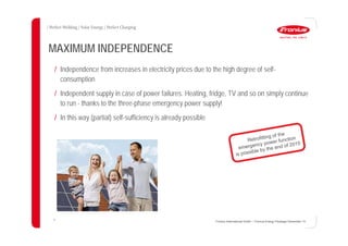 31
MAXIMUM INDEPENDENCE
/ Independence from increases in electricity prices due to the high degree of self-
consumption
/ Independent supply in case of power failures. Heating, fridge, TV and so on simply continue
to run - thanks to the three-phase emergency power supply!
/ In this way (partial) self-sufficiency is already possible
Fronius International GmbH / Fronius Energy Package/ December 14
 