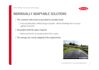 33
INDIVIDUALLY ADAPTABLE SOLUTIONS
/ The customer only needs to buy what he actually needs
/ Entry into photovoltaics without storage is possible - with the knowledge that it is easy to
upgrade at any time!
/ No problem with the space required
/ Battery and inverter can be placed where there is space.
/ The storage size can be adapted to the requirements
Fronius International GmbH / Fronius Energy Package/ December 14
 