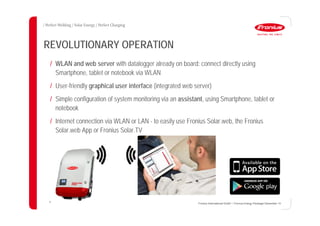 35
REVOLUTIONARY OPERATION
/ WLAN and web server with datalogger already on board: connect directly using
Smartphone, tablet or notebook via WLAN
/ User-friendly graphical user interface (integrated web server)
/ Simple configuration of system monitoring via an assistant, using Smartphone, tablet or
notebook
/ Internet connection via WLAN or LAN - to easily use Fronius Solar.web, the Fronius
Solar.web App or Fronius Solar.TV
Fronius International GmbH / Fronius Energy Package/ December 14
 