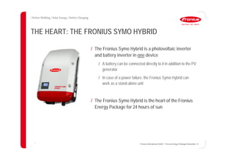 7
THE HEART: THE FRONIUS SYMO HYBRID
/ The Fronius Symo Hybrid is a photovoltaic inverter
and battery inverter in one device
/ A battery can be connected directly to it in addition to the PV
generator
/ In case of a power failure, the Fronius Symo Hybrid can
work as a stand-alone unit
/ The Fronius Symo Hybrid is the heart of the Fronius
Energy Package for 24 hours of sun
Fronius International GmbH / Fronius Energy Package/ December 14
 