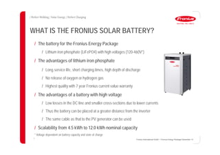 9
WHAT IS THE FRONIUS SOLAR BATTERY?
Fronius International GmbH / Fronius Energy Package/ December 14
/ The battery for the Fronius Energy Package
/ Lithium iron phosphate (LiFePO4) with high voltages (120-460V*)
/ The advantages of lithium iron phosphate
/ Long service life, short charging times, high depth of discharge
/ No release of oxygen or hydrogen gas
/ Highest quality with 7 year Fronius current value warranty
/ The advantages of a battery with high voltage
/ Low losses in the DC line and smaller cross-sections due to lower currents
/ Thus the battery can be placed at a greater distance from the inverter
/ The same cable as that to the PV generator can be used
/ Scalability from 4.5 kWh to 12.0 kWh nominal capacity
* Voltage dependent on battery capacity and state of charge
 