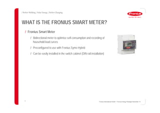 10
WHAT IS THE FRONIUS SMART METER?
Fronius International GmbH / Fronius Energy Package/ December 14
/ Fronius Smart Meter
/ Bidirectional meter to optimise self-consumption and recording of
household load curves
/ Preconfigured to use with Fronius Symo Hybrid
/ Can be easily installed in the switch cabinet (DIN rail installation)
 