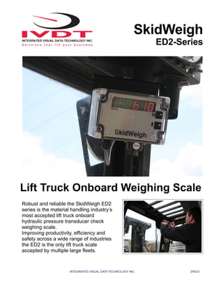 INTEGRATED VISUAL DATA TECHNOLOGY INC. 2PED2
SkidWeigh
ED2-Series
Lift Truck Onboard Weighing Scale
Robust and reliable the SkidWeigh ED2
series is the material handling industry’s
most accepted lift truck onboard
hydraulic pressure transducer check
weighing scale.
Improving productivity, efficiency and
safety across a wide range of industries
the ED2 is the only lift truck scale
accepted by multiple large fleets.
 