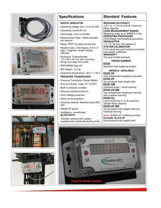 Specifications Standard Features
DIGITAL INDICATOR
- Operating voltage from 12 to 55 VDC
- Operating current 60 mA
- Technology, micro controller
- Measurement Rate: 16000 samples
per session
- Relay, SPDT for external warning
- Readout type, LED display, 0.8 in, 6
digit, 7 segment. Bright display
intensity
- Enclosure, Polycarbonate
115 x 65 x 40 mm with mounting
flange and clear front plate
- IP65 NEMA Type 4X
- Net Weight, 0.5 kg
- Operating temperature: -40 C / + 50 C
PRESSURE TRANSDUCER
- Pressure Transducer (Swiss Made)
- Port connection, male 1/4”-18 NPT
- Built in pressure snubber
- Reverse polarity protection
- Over voltage protection
- Short circuit protection
- Housing material, Stainless steel AISI
303
- Weight 95 grams
- Installation, unrestricted
BLUETOOTH
- Module included with system
supplied with mobile Bluetooth printer
WEIGHING ACCURACY
+/-0.1 to +/-1% of vehicle maximum
lifting capacity
LOAD MEASUREMENT RANGE
Weighing range up to 99999 lb or kg
OPERATING PROCEDURE
Lift-N-Weigh load weighing procedure
GRADUATION
1, 5, 10, 50 and 100 (default 5)
SYSTEM CALIBRATION
Front panel two push buttons automatic
load weight calibration
WARRANTY
Two year limited warranty
ORDER NUMBER
ED2E
Standard load weighing system
MODELS AVAILABLE
ED2E-2X
Two independent weighing channels
ED2E-AT
Accumulative load weight total
ED2E-SM
Overload audio / visual warning
ED2E-2X-SM
Two independent weighing channels
with overload warning
ED2E-OL
Load monitoring in % of maximum
vehicle lifting capacity
ED2E-AT-SM
Accumulative load weight total and
overload warning
Note: DURA-LIFT ordering number
Example: DL2-E-AT
Accumulative load weight total
Custom Made System
 