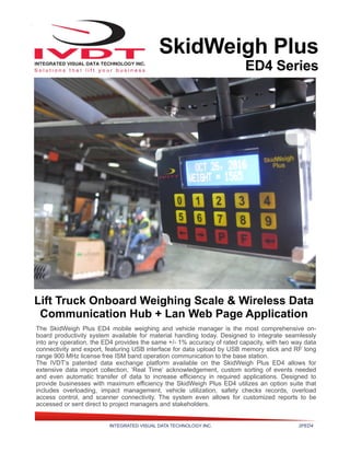 INTEGRATED VISUAL DATA TECHNOLOGY INC. 2PED4
SkidWeigh Plus
ED4 Series
Lift Truck Onboard Weighing Scale & Wireless Data
Communication Hub + Lan Web Page Application
The SkidWeigh Plus ED4 mobile weighing and vehicle manager is the most comprehensive on-
board productivity system available for material handling today. Designed to integrate seamlessly
into any operation, the ED4 provides the same +/- 1% accuracy of rated capacity, with two way data
connectivity and export, featuring USB interface for data upload by USB memory stick and RF long
range 900 MHz license free ISM band operation communication to the base station.
The IVDT’s patented data exchange platform available on the SkidWeigh Plus ED4 allows for
extensive data import collection, ‘Real Time’ acknowledgement, custom sorting of events needed
and even automatic transfer of data to increase efficiency in required applications. Designed to
provide businesses with maximum efficiency the SkidWeigh Plus ED4 utilizes an option suite that
includes overloading, impact management, vehicle utilization, safety checks records, overload
access control, and scanner connectivity. The system even allows for customized reports to be
accessed or sent direct to project managers and stakeholders.
 