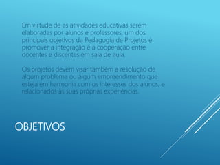 OBJETIVOS
Em virtude de as atividades educativas serem
elaboradas por alunos e professores, um dos
principais objetivos da Pedagogia de Projetos é
promover a integração e a cooperação entre
docentes e discentes em sala de aula.
Os projetos devem visar também a resolução de
algum problema ou algum empreendimento que
esteja em harmonia com os interesses dos alunos, e
relacionados às suas próprias experiências.
 