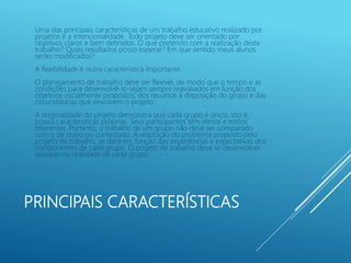 PRINCIPAIS CARACTERÍSTICAS
Uma das principais características de um trabalho educativo realizado por
projetos é a intencionalidade. Todo projeto deve ser orientado por
objetivos claros e bem definidos. O que pretendo com a realização deste
trabalho? Quais resultados posso esperar? Em que sentido meus alunos
serão modificados?
A flexibilidade é outra característica importante.
O planejamento de trabalho deve ser flexível, de modo que o tempo e as
condições para desenvolvê-lo sejam sempre reavaliados em função dos
objetivos inicialmente propostos, dos recursos à disposição do grupo e das
circunstâncias que envolvem o projeto.
A originalidade do projeto demonstra que cada grupo é único, isto é,
possui características próprias. Seus participantes têm ritmos e estilos
diferentes. Portanto, o trabalho de um grupo não deve ser comparado
com o de outro ou contestado. A resolução do problema proposto pelo
projeto de trabalho, se dará em função das experiências e expectativas dos
componentes de cada grupo. O projeto de trabalho deve se desenvolver
apoiado na realidade de cada grupo.
 