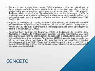 CONCEITO
 De acordo com o dicionário Houaiss (2001), a palavra projeto tem etimologia do
latim projectus,us ‘ação de lançar para a frente, de se estender, extensão’, do rad. de
projectum, supn. de projicĕre ‘lançar para a frente’; ver jact-; f.hist. 1680 projecto.
Pode-se definir projeto como “Representação oral, escrita, desenhada, gráfica ou
modelada que, a partir de um motivo gera a intenção numa pessoa de realizar certa
atividade usando meios adequados para alcançar determinada finalidade” (MARTINS,
2007, p.34).
 A partir da realização de projetos, pode-se buscar a solução de problemas e agregar
conhecimento no processo de construção do saber. Os projetos extrapolam os
limites da sala de aula e favorecem a interdisciplinaridade como abordagem de
ensino e pesquisa (SILVA, 2011).
 Segundo Buck Institute for Education (2008), a Pedagogia de projetos pode
favorecer o trabalho do professor para conseguir um alto desempenho junto com
seus alunos, com foco na aprendizagem de qualidade e possibilitando uma possível
interferência junto à comunidade. Para Martins (2007), o projeto deve estimular nos
alunos a necessidade de busca de soluções para as questões propostas,
considerando seus saberes prévios proporcionando assim um aprimoramento e o
desenvolvimento das próprias competências como instrumentos de aprendizagem e
compreensão da realidade.
 