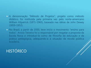 HISTÓRICO
 A denominação “Método de Projetos”, projeto como método
didático, foi instituída pela primeira vez pelo norte-americano
William Kilpatrick (1871-1965), baseado nas idéias de John Dewey
(1859-1952).
 No Brasil, a partir de 1930, teve início o movimento “ensino para
todos”. Anísio Teixeira foi o responsável por resgatar a proposta da
Escola Nova e introduzi-la como de filosofia da educação e da
prática pedagógica, adequando-a à situação da escola pública
brasileira.
 