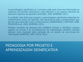 PEDAGOGIA POR PROJETO E
APRENDIZAGEM SIGNIFICATIVA
A aprendizagem significativa é o processo pelo qual uma nova informação se
relaciona, de maneira substantiva e não arbitrária, a um aspecto relevante da
estrutura cognitiva do aprendiz (AUZUBEL, 2003; MOREIRA, 2011).
A condição mais forte que propicia a aprendizagem significativa depende do
conhecimento prévio do aprendiz, não deixando de lado a predisposição que
ele tem para aprender novos conhecimentos (HERNANDEZ e VENTURA, 1998;
PELIZZARI et al., 2002; MOREIRA, 2011).
Projetos escolares de pesquisa são trabalhos formais e científicos, porque
seguem as normas e os procedimentos da metodologia científica, visando
alcançar certo resultado pela realização de um estudo, de uma busca de
informações (MARTINS, 2007; SILVA, 2011).
 