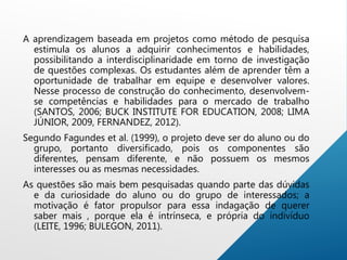 A aprendizagem baseada em projetos como método de pesquisa
estimula os alunos a adquirir conhecimentos e habilidades,
possibilitando a interdisciplinaridade em torno de investigação
de questões complexas. Os estudantes além de aprender têm a
oportunidade de trabalhar em equipe e desenvolver valores.
Nesse processo de construção do conhecimento, desenvolvem-
se competências e habilidades para o mercado de trabalho
(SANTOS, 2006; BUCK INSTITUTE FOR EDUCATION, 2008; LIMA
JÚNIOR, 2009, FERNANDEZ, 2012).
Segundo Fagundes et al. (1999), o projeto deve ser do aluno ou do
grupo, portanto diversificado, pois os componentes são
diferentes, pensam diferente, e não possuem os mesmos
interesses ou as mesmas necessidades.
As questões são mais bem pesquisadas quando parte das dúvidas
e da curiosidade do aluno ou do grupo de interessados; a
motivação é fator propulsor para essa indagação de querer
saber mais , porque ela é intrínseca, e própria do indivíduo
(LEITE, 1996; BULEGON, 2011).
 