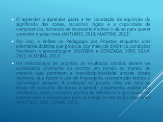  O aprender a aprender passa a ter conotação de aquisição do
significado das coisas, raciocínio lógico e a capacidade de
compreensão, tornando-se necessário motivar o aluno para querer
aprender e saber mais (ANTUNES, 2010; MARTINS, 2013).
 Por isso, a ênfase na Pedagogia por Projetos enquanto uma
alternativa didática que propicia, por meio de dinâmica, condições
favoráveis a aprendizagem (OLIVEIRA e GONZAGA, 2009; SILVA,
2011; ALMEIDA, 2012).
 Na metodologia de projetos, os resultados obtidos devem ser
socializados oralmente ou escritos em jornais ou murais, de
maneira que permitam a interdisciplinaridade através destes
registros, que fazem o uso de linguagens, reconstrução teórica e
tecnologias variadas. A avaliação do projeto deve der feita ao
longo do percurso de forma a permitir julgamento, análise dos
resultados, ações corretivas, pontos de referência o que possibilita
intervenções e adequações para se atingir os resultados esperados
(MARTINS, 2005; TURRA, 2011).
 