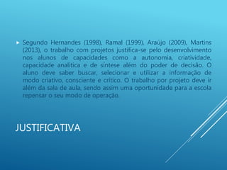 JUSTIFICATIVA
 Segundo Hernandes (1998), Ramal (1999), Araújo (2009), Martins
(2013), o trabalho com projetos justifica-se pelo desenvolvimento
nos alunos de capacidades como a autonomia, criatividade,
capacidade analítica e de síntese além do poder de decisão. O
aluno deve saber buscar, selecionar e utilizar a informação de
modo criativo, consciente e crítico. O trabalho por projeto deve ir
além da sala de aula, sendo assim uma oportunidade para a escola
repensar o seu modo de operação.
 