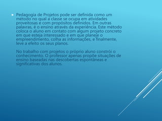  Pedagogia de Projetos pode ser definida como um
método no qual a classe se ocupa em atividades
proveitosas e com propósitos definidos. Em outras
palavras, é o ensino através da experiência. Este método
coloca o aluno em contato com algum projeto concreto
em que esteja interessado e em que planeje o
empreendimento, colha as informações, e finalmente,
leve a efeito os seus planos.
No trabalho com projetos o próprio aluno constrói o
conhecimento. O professor apenas propõe situações de
ensino baseadas nas descobertas espontâneas e
significativas dos alunos.
 