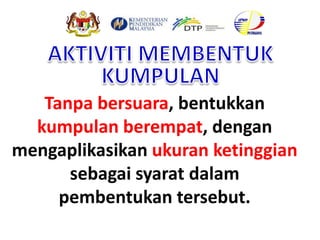 Tanpa bersuara, bentukkan
kumpulan berempat, dengan
mengaplikasikan ukuran ketinggian
sebagai syarat dalam
pembentukan tersebut.
 