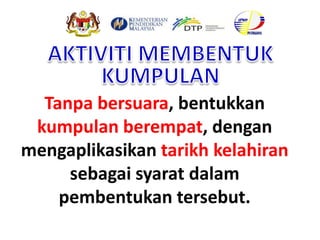 Tanpa bersuara, bentukkan
kumpulan berempat, dengan
mengaplikasikan tarikh kelahiran
sebagai syarat dalam
pembentukan tersebut.
 