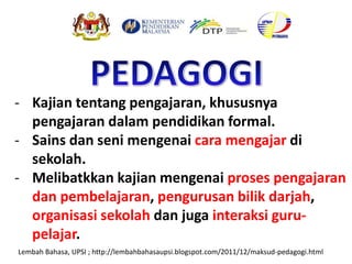 - Kajian tentang pengajaran, khususnya
pengajaran dalam pendidikan formal.
- Sains dan seni mengenai cara mengajar di
sekolah.
- Melibatkkan kajian mengenai proses pengajaran
dan pembelajaran, pengurusan bilik darjah,
organisasi sekolah dan juga interaksi guru-
pelajar.
Lembah Bahasa, UPSI ; http://lembahbahasaupsi.blogspot.com/2011/12/maksud-pedagogi.html
 