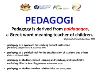 Pedagogy is derived from paidagogos,
a Greek word meaning teacher of children.
• pedagogy as a synonym for teaching but not instruction
(Mortimore, 1999; Newmann & Associates, 1996)
• pedagogy as a political tool for the enculturation of students and others
(Freire, 1977; Smyth, 1988)
• pedagogy as student-centred learning and teaching, and specifically
excluding didactic teaching (Hamilton & McWilliam, 2001)
• pedagogy as student-teacher relationships (van Manen, 1999).
(Neil MacNeill and Steffan Silcox, 2003)
 