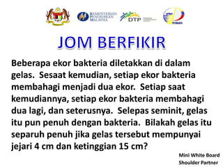 Beberapa ekor bakteria diletakkan di dalam
gelas. Sesaat kemudian, setiap ekor bakteria
membahagi menjadi dua ekor. Setiap saat
kemudiannya, setiap ekor bakteria membahagi
dua lagi, dan seterusnya. Selepas seminit, gelas
itu pun penuh dengan bakteria. Bilakah gelas itu
separuh penuh jika gelas tersebut mempunyai
jejari 4 cm dan ketinggian 15 cm?
Shoulder Partner
Mini White Board
 