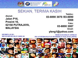 MEREALISASIKAN ASPIRASI
PELAN PEMBANGUNAN PENDIDIKAN MALAYSIA (PPPM)
MEMBINA ILMU,
MENYEMPURNAKAN AKHLAK
Alamat:
Jalan P16,
Presint 16,
62150 PUTRAJAYA,
MALAYSIA
Telefon:
03-8890 3070 /03-8890
3069
Faks:
03-8890 3087
Email:
yleng1@yahoo.com
 