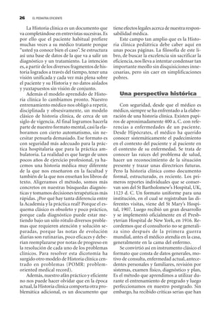 EL PEDIATRA EFICIENTE26
La Historia clínica es un documento que
va completándose en entrevistas sucesivas.Es
por ello que el paciente habitual prefiere
muchas veces a su médico tratante porque
“usted ya conoce bien el caso”. Se estructura
así una base de datos de la que va a salir un
diagnóstico y un tratamiento. La intención
es,a partir de los diversos fragmentos de his-
toria logrados a través del tiempo, tener una
visión unificada y cada vez más plena sobre
el paciente y su Historia y no datos aislados
y yuxtapuestos sin visión de conjunto.
Además el modelo aprendido de Histo-
ria clínica lo cambiamos pronto. Nuestro
entrenamiento médico nos obligó a repetir,
disciplinada y obsesivamente, un modelo
clásico de historia clínica, de cerca de un
siglo de vigencia. Al final logramos hacerla
parte de nuestro formato mental, casi la ela-
boramos con cierto automatismo, sin ne-
cesitar pensarla demasiado. Ese formato es
con seguridad más adecuado para la prác-
tica hospitalaria que para la práctica am-
bulatoria. La realidad es que luego de unos
pocos años de ejercicio profesional, ya ha-
cemos una historia médica muy diferente
de la que nos enseñaron en la facultad y
también de la que nos enseñan los libros de
texto. Aligeramos el método, somos más
concretos en nuestras búsquedas diagnós-
ticas y tomamos decisiones terapéuticas más
rápidas. ¿Por qué hay tanta diferencia entre
la Academia y la práctica real? Porque el es-
quema clásico es obsoleto y poco práctico,
porque cada diagnóstico puede estar me-
tiendo bajo un sólo rótulo diversos proble-
mas que requieren atención y solución se-
paradas, porque las notas de evolución
diarias son rutinarias, poco eficaces y debe-
rían reemplazarse por notas de progreso en
la resolución de cada uno de los problemas
clínicos. Para resolver esta dicotomía ha
surgido otro modelo de Historia clínica cen-
trado en problemas (POMR: problem-
oriented medical record).
Además,nuestro afán práctico y eficiente
no nos puede hacer olvidar que en la época
actual,la Historia clínica comporta otra pro-
blemática adicional, es un documento que
tiene efectos legales acerca de nuestra respon-
sabilidad médica.
Este campo tan amplio que es la Histo-
ria clínica pediátrica debe caber aquí en
unas pocas páginas. La filosofía de este li-
bro, de buscar la excelencia sin sacrificar la
eficiencia,nos lleva a intentar condensar tan
importante meollo sin disquisiciones inne-
cesarias, pero sin caer en simplificaciones
pobres.
Una perspectiva histórica
Con seguridad, desde que el médico es
médico, siempre se ha enfrentado a la elabo-
ración de una historia clínica. Existen papi-
ros de aproximadamente 400 a. C. con refe-
rencias a enfermedades de un paciente.
Desde Hipócrates, el médico ha querido
conocer sistemáticamente el padecimiento
en el contexto del paciente y al paciente en
el contexto de su enfermedad. Se trata de
conocer las raíces del problema de salud,
hacer un reconocimiento de la situación
presente y trazar unas directrices futuras.
Pero la historia clínica como documento
formal, estructurado, es reciente. Los pri-
meros reportes individuales que se conser-
van son del St Bartholomew’s Hospital, UK,
1123 d. C. Un formato uniforme para una
institución, en el cual se registraban las di-
ferentes visitas, viene del St Mary’s Hospi-
tal, 1907. Luego recibió un gran desarrollo
y se implementó oficialmente en el Presb-
yterian Hospital de New York, en 1916. Re-
cordemos que el consultorio no se generali-
za sino después de la primera guerra
mundial, antes el médico atendía en la casa,
generalmente en la cama del enfermo.
Se convirtió así en instrumento clásico el
formato que consta de datos generales, mo-
tivo de consulta, enfermedad actual, antece-
dentes personales y familiares, revisión por
sistemas, examen físico, diagnóstico y plan,
Es el método que aprendimos a utilizar du-
rante el entrenamiento de pregrado y luego
perfeccionamos en nuestro postgrado. Sin
embargo, ha recibido críticas serias que han
SINTITUL-1 10/23/2009, 10:14 AM26
 
