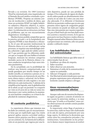 UNA HISTORIA CLÍNICA MÁS EFICIENTE 27
llevado a su revisión. En 1969 Lawrence
Weed ha sistematizado estas inquietudes en
el llamado Record médico orientado a pro-
blemas (POMR). Propone un sistema con-
ciso de recolección y análisis de datos, que
tiene un acrónimo SOAP (en inglés Subjeti-
ve: subjetivo, Objective, objetivo, A, assess-
ment: valoración o interpretación, y Plan,
plan). La información se estructura con base
en problemas, que no son necesariamente
diagnósticos nosológicos.
Muchos hemos podido comprobar que en
la práctica privada y en la hospitalaria este
esquema POMR es más dinámico y eficien-
te. En el caso del paciente institucional, la
Historia clínica va a ser utilizada por varias
personas, se requiere una metodología simi-
lar, coherente y ágil, ojalá de validez univer-
sal. Y que permita que los diferentes médi-
cos que se ocupan del caso hablen el mismo
lenguaje, manejen las mismas categorías
mentales acerca de la Historia clínica y to-
men conductas terapéuticas bajo unos mis-
mos parámetros.
En la actualidad, con la posibilidad de
realizar una historia computarizada, que
puede guardarse por mucho tiempo en un
medio sencillo, se comienza a pensar, en va-
rias instituciones,en el proyecto de una His-
toria clínica única y universal. Así la Histo-
ria clínica tendrá un solo registro y no uno
diferente en cada institución.Y además de la
simplificación lograda, ante la globalización
de la salud, ya que un paciente va a requerir
ser visto en el curso de su vida en varias ins-
tituciones y por varios médicos, la anamne-
sis será bastante completa y se evitará la du-
plicidad de exámenes diagnósticos.
El contexto pediátrico
La experiencia clínica que tenemos nos
ha dado un contexto, que no necesariamen-
te tiene que ser explicitado aquí. Esa visión
general agiliza nuestra actividad médica,
nuestro juicio práctico nos lleva a simplifi-
car ese contexto.Ej.: la historia de la ablacta-
ción en un paciente que ingresa por una le-
sión deportiva, puede ser una pérdida de
tiempo. O la evaluación de signos de displa-
sia de cadera puede ser absolutamente inne-
cesaria en un niño de 4 años con una mar-
cha adecuada. O es diferente el fenómeno
febril en un paciente confuso que en otro que
presenta claros signos de congestión gripal.
Este contexto no puede ser dado por reglas
fijas sino únicamente por nuestra experien-
cia, por el feed-back que nos han dado nues-
tros aciertos y nuestros errores. Es lo que en
gran parte nos hace buenos o malos clínicos.
Ningún manual sobre Historia clínica nos va
a proporcionar ese contexto, sólo nos puede
ayudar a utilizarlo mejor.
Las habilidades básicas
del entrevistador
Las habilidades básicas que debe tener el
entrevistador han de ser:
1. Establecer un clima de empatía.
2. Saber escuchar.
3. Saber observar con atención.
4. Sintonizar el estilo de la comunicación y
captar su contenido.
5. Adecuar el lenguaje a cada paciente.
6. Dar libertad al entrevistado para usar sus
propias expresiones pero orientarlo cor-
tezmente cuando empiece a divagar.
Unas recomendaciones
aparentemente obvias
Aunque cada uno de nosotros ha dispues-
to según sus gustos y carácter el entorno en
que ocurre la entrevista médica, y es muy
cierto que “el estilo es el hombre”, unas cor-
tas observaciones de sentido común pueden
ser de utilidad.
Es importante cómo llega el paciente a
la entrevista, ojalá no haya sido maltratado
en la sala de espera, precisamente por una
larga espera. Es dolorosa la dicotomía que
existe entre los consultorios privados y las
instituciones. Generalmente en los prime-
ros le damos mayor importancia al confort
SINTITUL-1 10/23/2009, 10:14 AM27
 