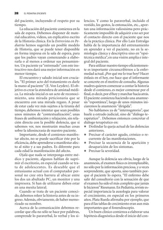 EL PEDIATRA EFICIENTE28
del paciente, incluyendo el respeto por su
tiempo.
La educación del paciente comienza en la
sala de espera. Debemos disponer de mate-
rial educativo, videos, un explicativo escrito
de la Historia clínica. En la Entrevista en Pe-
diatría hemos sugerido un posible modelo
de Historia, que se puede tener disponible
en forma impresa en la sala de espera, para
que los padres vayan comenzando a elabo-
rarla o al menos a ordenar sus pensamien-
tos. Un paciente ya“entrenado”con este ins-
tructivo nos dará una mejor información en
menor tiempo.
El encuentro y saludo inicial son crucia-
les. “El primer acto del tratamiento es darle
la mano al paciente”(E.Von Leyden). El ob-
jetivo es crear la atmósfera de amistad médi-
ca. La mirada inicial es un acto de reconoci-
miento, una mirada peticionaria que se
encuentra con una mirada regazo. A pesar
de estar cada vez más sujetos a la tiranía del
tiempo, debemos intentar que sean posibles
unos minutos de “contextualización”, unas
frases de ambientación y relajación, sin rela-
ción directa con la posible dolencia, que si
sabemos ver, nos mostrarán muchas cosas
sobre la idiosincrasia de nuestro paciente.
Importante, desde el comienzo manifes-
tar afecto, no se puede sacrificar éste por la
eficiencia,debe aprenderse a manifestar afec-
to al niño y a sus padres. Es diferente para
cada edad la manifestación del afecto.
Ojalá que nada se interponga entre mé-
dico y paciente, algunos hablan de supri-
mir el escritorio, en especial cuando se tra-
ta de adolescentes. Es deseable que el
entusiasmo actual con el computador per-
sonal no cree otra barrera al ubicar entre
los dos un abultado PC, un monitor y una
impresora. Si han de utilizarse deben estar
en una mesita lateral.
Cuando se trata de un paciente conoci-
do, debemos releer la historia antes de su in-
greso.Además,obviamente,de haber memo-
rizado su nombre.
Acerca de la comunicación debemos re-
cordar que ella no sólo se hace por palabras,
comprende lo paraverbal, lo verbal y los si-
lencios. Y como lo paraverbal, incluido el
vestido, los gestos, la entonación, etc., apor-
tan una información valiosísima pero prác-
ticamente imposible de adquirir a no ser por
el contacto directo con el paciente que nos
da la práctica clínica. Por ello Lain Entralgo
habla de la importancia del entrenamiento
en aprender a ver el paciente, no en la se-
miología clásica y descriptiva sino en “opsi-
técnica médica”,en una visión amplia e inte-
gral del paciente.
Para utilizarnuestro tiempoeficientemen-
te es importante circunscribirnos a la enfer-
medad actual.¿Por qué me lo trae hoy? Hacer
énfasis en el hoy, eso hace que el informante
se concrete en el motivo de consulta.Algunas
madres quieren comenzar a contar la historia
desde el comienzo, es mejor comenzar por el
final,esdecir,porelhoyymarcharhaciaatrás.
El paciente comienza haciendo una anamne-
sis “espontánea”, luego de unos minutos ini-
ciaremos la anamnesis “dirigida”.
No hablamos ya de “interrogatorio”, que
huele a estrado judicial, sino de “diálogo te-
rapéutico” . Debemos entonces concretar el
diálogo terapéutico en:
Deslindar la queja actual de las dolencias
anteriores.
Precisar el carácter agudo, crónico o re-
currente de las manifestaciones.
Precisar la secuencia de la aparición y
desaparición de los síntomas.
Precisar la severidad.
Aunque la dolencia sea obvia, luego de la
anamnesis, el examen físico es irremplazable,
no sólo por la información preciosa, y a veces
sorprendente, que aporta, sino también por-
que el paciente lo espera. “El enfermo debe
salir del consultorio con la sensación de que
el examen ha sido el más completo que jamás
lehicieron”Riesmann.EnPediatría,revistees-
pecial importancia la auxología para valorar
el crecimiento, en especial en los primeros
años. Plata Rueda afirmaba por ejemplo, que
para él las tablas de crecimiento eran aun más
importantes que el fonendoscopio.
Un buen clínico comienza a elaborar una
hipótesis diagnóstica desde el inicio del con-
SINTITUL-1 10/23/2009, 10:14 AM28
 