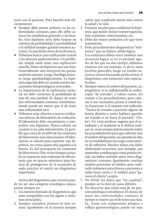 UNA HISTORIA CLÍNICA MÁS EFICIENTE 29
tacto con el paciente. Para hacerlo más efi-
cientemente:
Siempre debe pensar primero en las en-
fermedades comunes, para ello debe co-
nocer las estadísticas generales y las loca-
les. Una hipótesis seria debe basarse en
criterios de probabilidad.La probabilidad
y la utilidad siempre guiarán nuestras ac-
ciones.Es una de las claves de la eficiencia.
Debemos buscar una explicación central
a los diversos padecimientos. Un proble-
ma simple suele tener una explicación
sencilla. Datos sin hipótesis son una lista.
Generalmente uno interpreta las quejas,
anatómicamente.Luego,fisiológicamen-
te, luego patofisiológicamente. La hipó-
tesis sugerida debe ser acorde con los me-
canismos fisiopatológicos conocidos.
La importancia de la explicación unita-
ria no debe cerrarnos la posibilidad de
más de una entidad. El chance de tener
dos enfermedades comunes simultánea-
mente puede ser mayor que el de tener
una enfermedad rara.
Debemos estar abiertos a nuevas eviden-
cias clínicas,de laboratorio,de evolución.
El laboratorio debe encaminarse a com-
probar una hipótesis. Nunca solicite un
examen si no sabe interpretarlo. Es posi-
ble que cerca de un 60% de los exámenes
de laboratorio sean innecesarios.El labo-
ratorio se solicita para soportar una hi-
pótesis, no como quien está jugando a la
lotería. Es útil jerarquizar los exámenes
de laboratorio.Ojo: en los tiempos actua-
les se requieren más exámenes de labora-
torio que en épocas anteriores pues he-
mos de protegernos de la acusación de
mala práctica al omitir un diagnóstico
importante.
Acerca del diagnóstico,que veremos pue-
de no ser una categoría nosológica clásica,
piense siempre en:
1. Un número limitado de diagnósticos que
sean compatibles con los signos y sínto-
mas principales.
2. Siempre considere primero lo más co-
mún. Igualmente en el manejo siempre
valore qué condición atenta más contra
la salud y la vida.
3. Fórmese un plan para confirmar la hipó-
tesis, que puede incluir reinterrogatorio,
más exámenes, interconsultas, etc.
4. Debe dar mayor prelación a lo que tiene
tratamiento.
5. Evite procedimientos diagnósticos “ruti-
narios” que no tienen cabida lógica.
Los exámenes deben tener también una
secuencia lógica, si no es paciente agu-
do, de los que no dan tiempo, debemos
empezar por un tamizaje, es decir, unas
pruebas generales, luego en rondas su-
cesivas iremos buscando perfeccionar el
diagnóstico con exámenes más especia-
lizados.
6. Siempre valore el confort del paciente,ej.:
pregúntese si es indispensable la endos-
copia “de entrada”, y valore costos. En
cuanto a los procedimientos, para valo-
rar si son necesarios, piense si usted fue-
ra el paciente si el examen está indicado.
“Nunca he tratado a paciente alguno de
forma distinta a como hubiera querido
ser tratado si yo fuera el paciente” (Os-
ler). Un viejo profesor sugería que al es-
tudiante y al residente se le debían reali-
zar en carne propia prácticamente todos
los procedimientos para que valorara más
el confort del paciente,no apruebo la idea
en su totalidad pero la traigo como moti-
vo de reflexión. Muchos niños con dolor
abdominal recurrente, por ejemplo, son
sometidos a endoscopia como prueba ini-
cial, sin haber excluido antes otros diag-
nósticos comunes. Igualmente, muchas
madres presionan al médico para reali-
zarle exámenes paraclínicos a pacientes a
todas luces sanos y el médico para “ga-
narse el cliente”, acepta.
7. No olvide los datos que “no cuadran”,
pueden ser la clave de casos difíciles.
8. No descartar que exista más de un pro-
ceso patológico simultáneo. El chance de
tener dos enfermedades comunes al
tiempo es mayor que el de tener una rara.
Ej.: Asma con componente alérgico y
reflujo gastroesofágico, puede ser más
SINTITUL-1 10/23/2009, 10:14 AM29
 
