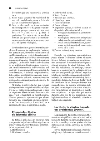 EL PEDIATRA EFICIENTE30
frecuente que una neumopatía crónica
rara.
9. Si no puede descartar la posibilidad de
una enfermedad seria, piense si debe ini-
ciar un tratamiento de prueba.
10.Aun en el caso de no tener un trata-
miento específico, el diagnóstico es im-
portante porque permite dar un pro-
nóstico y aconsejar a padres y
pacientes. Ej.: valoración de cuadros
febriles que generalmente denomina-
mos como virosis y no intentamos pre-
cisar el agente etiológico.
Con los elementos,generalmente incom-
pletos, de anamnesis, exploración y exáme-
nes paraclínicos, debemos enfrentarnos al
problema realmente central: la decisión mé-
dica.La mente humana trabaja normalmente
supersimplificando y filtrando información
compleja. La decisión médica debe basarse
en un análisis combinatorio para compren-
der simultáneamente la individualidad del
paciente, la complejidad fisiopatológica de
la enfermedad, el balance riesgo/beneficio.
Este análisis combinatorio requiere nume-
rosos y simples cálculos, observaciones no
costosas,tests,procedimientos,la mayoría de
sentido común.
Al final de la entrevista, hay que explicar
el diagnóstico en lenguaje sencillo y el obje-
tivo de los exámenes paraclínicos, en el caso
de requerirse. El tratamiento debe ser expli-
cado y así se facilitará su cumplimiento.
Nuestra presencia, representada por el tra-
tamiento que se realizará ambulatoriamen-
te, es “una camaradería itinerante”. Va a
acompañarlo hasta la próxima consulta.
El modelo clásico
de historia clínica
Ya de todos conocido, sin embargo, para
comprender mejor los cambios sugeridos en
el nuevo modelo, recordemos que compren-
de los segmentos clásicos:
1.Identificación.
2.Motivo de consulta.
3.Enfermedad actual.
4.Antecedentes.
5.Revisión por sistemas.
6.Historia personal.
7.Historia familiar.
8.Examen físico.
9.Impresión clínica. Se deben incluir los
diagnósticos bio-sico-sociales.
– biológicos: acordes con el compromi-
so orgánico.
– psicológicos: alteraciones en la psique
y el desarrollo psicoafectivo del niño.
– social: condiciones familiares,econó-
micas,higiénicas,actitudes y creencias
acerca de la salud.
10. Plan de tratamiento y manejo.
Cumplir esta historia de manera juiciosa
puede tomar fácilmente treinta minutos,
tiempo del cual generalmente no dispone-
mos en nuestros actuales sistemas de presta-
ción de servicios de salud. Entonces lo he-
mos ido reduciendo. Sin embargo, aunque
luego no lo sigamos tan“ortodoxamente”,no
creo que ese aprendizaje “clásico” haya sido
totalmente perdido, es necesario tener inter-
nalizado un sistema de anamnesis y de exa-
men físico. Esta parte debe ser fluida y fácil,
sin omisiones de los datos pertinentes, aun
en condiciones de máxima urgencia o ruti-
na, pero sin recargarse con datos innecesa-
rios para elaborar un diagnóstico y decidir
una terapéutica. La repetición por escrito
durante años nos da este mecanismo, que
lógicamente debe ser abreviado cuando se
trata de una urgencia.
La historia clínica basada
en problemas (POMR)
La percepción de que la complejidad tie-
ne que ser simplificada, que cada uno ha ido
haciendo durante su ejercicio, lógicamente
se le ha ocurrido ya a otros y sobre ello han
elaborado un sistema diferente de Historia
clínica.
En vez de elaborar unos diagnósticos no-
sológicos ya definidos, se trata de resumir la
SINTITUL-1 10/23/2009, 10:14 AM30
 