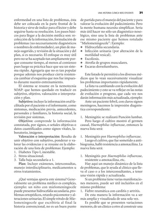 UNA HISTORIA CLÍNICA MÁS EFICIENTE 31
enfermedad en una lista de problemas, ésta
debe ser colocada en la parte frontal de la
historia y sirve de índice para el lector y debe
seguirse hasta su resolución. Los pasos bási-
cos para llegar a la decisión médica son: re-
colección de la información,formulación de
problemas (no necesariamente diagnósticos
o nombres de enfermedades),un plan de ma-
nejo sugerido,y revisión de la situación y del
plan, si es necesario. El enfoque es muy útil
pero no se ha aceptado tan ampliamente por-
que consume tiempo, al menos al comienzo
pues luego su práctica hace que sea un siste-
ma rápido. Agregaría que no es tan popular
porque además nos produce cierta resisten-
cia cambiar el esquema que nos fue impues-
to durante nuestro entrenamiento.
El sistema se resume en la nemotecnia
SOAP: que hemos quedado en traducir en
subjetivo, objetivo, valoración o interpreta-
ción y plan.
Subjetivo: incluye la información oral fa-
cilitada por el paciente o el informante,como
síntomas, medicación previa, antecedentes,
personales y familiares, la historia social, la
revisión por sistemas.
Objetivo: comprende la información
constatada, por signos, o señales objetivas o
datos cuantificados como signos vitales, la-
boratorio, imágenes.
Valoración o interpretación: Resulta de
unir objetivo con subjetivo, ponderar o va-
lorar las evidencias y se resume en la elabo-
ración de una lista de problemas: Ejemplo:
1. Diabetes Tipo I, inestable.
2. Stress situacional.
3. Talla baja secundaria a 1.
Plan: Incluye exámenes, interconsultas,
manejo interdisciplinario, medicamentos u
otros tratamientos.
¿Qué ventajas aporta este sistema? Gene-
ralmente un problema médico es complejo,
ejemplo: un niño con mielomeningocele
puede presentar hidrocefalia secundaria,pro-
blemas ortopédicos,retardo psicomotor y al-
teraciones urinarias.El simple rótulo de Mie-
lomeningocele que escribiría al final la
historia convencional, no es un buen punto
de partida para el manejo del paciente y para
valorar la evolución del padecimiento. Pero
la mente humana necesita simplificar. Sería
más útil hacer no sólo un diagnóstico noso-
lógico, sino una la lista de problemas ante
ese mismo paciente que hemos rotulado
“Mielomeningocele”: Ejemplo:
Hidrocefalia secundaria.
Infección urinaria (por alteración de la
motilidad vesical).
Escoliosis.
Atrofia de grupos musculares.
Escaras dorsolumbares.
Este listado le permitirá a los diversos mé-
dicos que lo vean sucesivamente visualizar
los problemas importantes rápidamente.
La lista va cambiando con la evolución del
padecimiento y esto se va reflejar en las notas
de evolución o progreso, que cada vez nos
darán información más actualizada,ejemplo:
Ante un paciente febril, con claros signos
meníngeos, hacemos la impresión diagnós-
tica correspondiente:
1. Meningitis: se realizará Punción lumbar.
Pero luego el cultivo mostró el germen
causal, Haemophilus influenzae, entonces la
nueva lista será:
1. Meningitis por Haemophilus influenzae.
Luego el cultivo, que fue sometido a anti-
biograma,halló resistencia a amoxacilina.La
nueva lista será:
1. Meningitis por Haemophilus influenzae,
resistente a amoxacilina, etc.
Hay aquí un manejo dinámico de la lista
de problemas,que le ayuda al clínico que lle-
va el caso o a los interconsultantes, a tener
una visión rápida y actualizada.
Si un problema tiene varias manifestacio-
nes menores, puede ser útil incluirlos en el
mismo problema:
1. Fiebre reumática con carditis y artritis.
De esta manera la información va a ser
más amplia y visualizada de una sola vez.
Es posible que se presenten variaciones
menores,de un clínico a otro al construir una
SINTITUL-1 10/23/2009, 10:14 AM31
 