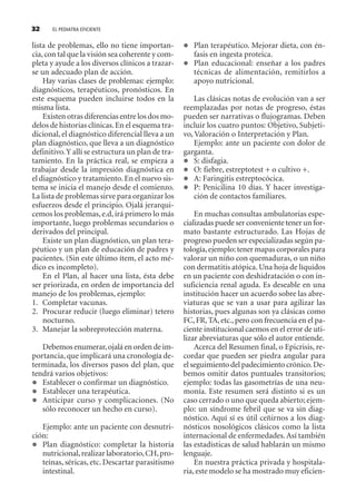 EL PEDIATRA EFICIENTE32
lista de problemas, ello no tiene importan-
cia,con tal que la visión sea coherente y com-
pleta y ayude a los diversos clínicos a trazar-
se un adecuado plan de acción.
Hay varias clases de problemas: ejemplo:
diagnósticos, terapéuticos, pronósticos. En
este esquema pueden incluirse todos en la
misma lista.
Existen otras diferencias entre los dos mo-
delos de historias clínicas.En el esquema tra-
dicional, el diagnóstico diferencial lleva a un
plan diagnóstico, que lleva a un diagnóstico
definitivo.Y allí se estructura un plan de tra-
tamiento. En la práctica real, se empieza a
trabajar desde la impresión diagnóstica en
el diagnóstico y tratamiento.En el nuevo sis-
tema se inicia el manejo desde el comienzo.
La lista de problemas sirve para organizar los
esfuerzos desde el principio. Ojalá jerarqui-
cemos los problemas,e.d,irá primero lo más
importante, luego problemas secundarios o
derivados del principal.
Existe un plan diagnóstico, un plan tera-
péutico y un plan de educación de padres y
pacientes. (Sin este último ítem, el acto mé-
dico es incompleto).
En el Plan, al hacer una lista, ésta debe
ser priorizada, en orden de importancia del
manejo de los problemas, ejemplo:
1. Completar vacunas.
2. Procurar reducir (luego eliminar) tetero
nocturno.
3. Manejar la sobreprotección materna.
Debemos enumerar,ojalá en orden de im-
portancia, que implicará una cronología de-
terminada, los diversos pasos del plan, que
tendrá varios objetivos:
Establecer o confirmar un diagnóstico.
Establecer una terapéutica.
Anticipar curso y complicaciones. (No
sólo reconocer un hecho en curso).
Ejemplo: ante un paciente con desnutri-
ción:
Plan diagnóstico: completar la historia
nutricional,realizar laboratorio,CH,pro-
teínas, séricas, etc. Descartar parasitismo
intestinal.
Plan terapéutico. Mejorar dieta, con én-
fasis en ingesta proteica.
Plan educacional: enseñar a los padres
técnicas de alimentación, remitirlos a
apoyo nutricional.
Las clásicas notas de evolución van a ser
reemplazadas por notas de progreso, éstas
pueden ser narrativas o flujogramas. Deben
incluir los cuatro puntos: Objetivo, Subjeti-
vo, Valoración o Interpretación y Plan.
Ejemplo: ante un paciente con dolor de
garganta.
S: disfagia.
O: fiebre, estreptotest + o cultivo +.
A: Faringitis estreptocócica.
P: Penicilina 10 días. Y hacer investiga-
ción de contactos familiares.
En muchas consultas ambulatorias espe-
cializadas puede ser conveniente tener un for-
mato bastante estructurado. Las Hojas de
progreso pueden ser especializadas según pa-
tología,ejemplo:tener mapas corporales para
valorar un niño con quemaduras, o un niño
con dermatitis atópica. Una hoja de líquidos
en un paciente con deshidratación o con in-
suficiencia renal aguda. Es deseable en una
institución hacer un acuerdo sobre las abre-
viaturas que se van a usar para agilizar las
historias, pues algunas son ya clásicas como
FC,FR,TA,etc.,pero con frecuencia en el pa-
ciente institucional caemos en el error de uti-
lizar abreviaturas que sólo el autor entiende.
Acerca del Resumen final, o Epicrisis, re-
cordar que pueden ser piedra angular para
el seguimiento del padecimiento crónico.De-
bemos omitir datos puntuales transitorios;
ejemplo: todas las gasometrías de una neu-
monía. Este resumen será distinto si es un
caso cerrado o uno que queda abierto; ejem-
plo: un síndrome febril que se va sin diag-
nóstico. Aquí sí es útil ceñirnos a los diag-
nósticos nosológicos clásicos como la lista
internacional de enfermedades. Así también
las estadísticas de salud hablarán un mismo
lenguaje.
En nuestra práctica privada y hospitala-
ria,este modelo se ha mostrado muy eficien-
SINTITUL-1 10/23/2009, 10:14 AM32
 