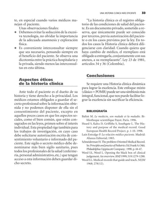 UNA HISTORIA CLÍNICA MÁS EFICIENTE 33
te, en especial cuando varios médicos ma-
nejan el paciente.
Unas observaciones finales:
Debemos evitar la seducción de la excesi-
va tecnología, no olvidar la importancia
de la adecuada anamnesis y exploración
física.
Es conveniente interconsultar siempre
que sea necesario, pensando siempre en
el beneficio del paciente. Se observa una
dicotomía entre la práctica hospitalaria y
la privada, siendo menos las interconsul-
tas en esta última.
Aspectos éticos
de la historia clínica
Ante todo el paciente es el dueño de su
historia y tiene derecho a la privacidad. Los
médicos estamos obligados a guardar el se-
creto profesional sobre la información obte-
nida y no podemos disponer de ella sin el
consentimiento del paciente, excepto en
aquellos pocos casos en que los aspectos so-
ciales, como el bien común, que están con-
sagrados en las leyes, primen sobre el interés
individual.Esta propiedad rige también para
los trabajos de investigación, en cuyo caso
debe solicitarse autorización escrita de con-
sentimiento voluntario e informado del pa-
ciente. Este sigilo o secreto médico debe de-
nominarse más bien sigilo sanitario, pues
todos los profesionales de la salud (enferme-
ría,personal administrativo,etc.) que tengan
acceso a esta información deben guardar di-
cho secreto.
“La historia clínica es el registro obliga-
torio de las condiciones de salud del pacien-
te.Es un documento privado, sometido a re-
serva, que únicamente puede ser conocido
por terceros, previa autorización del pacien-
te o en los casos previstos por la ley. En to-
dos los casos la Historia clínica deberá dili-
genciarse con claridad. Cuando quiera que
haya cambio de médico, el reemplazo está
obligado a entregarla,conjuntamente con sus
anexos, a su reemplazante”. Ley 23 de 1981,
artículos 34 y 36 (Colombia).
Conclusiones
Se requiere una Historia clínica dinámica
para lograr la excelencia. Este enfoque mixto
(clásico+POMR)puedeserunasimbiosismás
integral,funcional,que nos puede facilitar lo-
grar la excelencia sin sacrificar la eficiencia.
BIBLIOGRAFÍA
Balint M. Le medecin, son malade et la maladie. Bi-
bliotheque scientifique Payot. Paris. 1996.
Heard S, Kalra D, Griffiths S, Southgate L. The His-
tory and purpose of the medical record. Good
European Health Record Project. p. 1-10. 1998.
Lain Entralgo P. La relación médico paciente. Madrid:
Alianza Editorial; 1983.
SchneidermanH.The problem-Oriented MedicalRecord.
In:PrinciplesandpracticeofPediatrics.Ed.FrankA.Oski.
Philadelphia: Lippincott Company; 1990.p.44-47.
Weed LL, Weed L. Opening the black box of clinical
judgement.Anoverview.BMJ 1999;319:1279-1288.
Weed LL. Medical records that guide and teach. NEJM
1968; 278(12).
SINTITUL-1 10/23/2009, 10:14 AM33
 