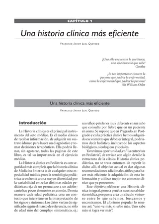 CAPÍTULO 1
Una historia clínica más eficiente
FRANCISCO JAVIER LEAL QUEVEDO
Una historia clínica más eficiente
FRANCISCO JAVIER LEAL QUEVEDO
un reflejo patelar es muy diferente en un niño
que consulta por fiebre que en un paciente
en coma.Se supone que en Pregrado,en Post-
grado y en la práctica clínica hemos adquiri-
do ese contexto que debe ser integral,podría-
mos decir holístico, incluyendo los aspectos
biológicos, sicológicos y sociales.
Ya tuvimos oportunidad,en“La entrevista
en Pediatría”, de revisar con algún detalle la
estructura de la clásica Historia clínica pe-
diátrica, no se trata entonces de repetir lo
dicho allí, el objetivo actual es dar algunas
recomendaciones adicionales,útiles para ha-
cer más eficiente la adquisición de esta in-
formación y utilizar mejor ese contexto clí-
nico que ya poseemos.
Este objetivo, elaborar una Historia clí-
nica integral, pone a prueba nuestra sabidu-
ría médica,porque se crea un círculo virtuo-
so entre lo que sabemos, buscamos y
encontramos. El aforismo popular lo resu-
me así: “uno ve más, si sabe más. Uno sabe
más si logra ver más”.
¡Uno sólo encuentra lo que busca,
uno sólo busca lo que sabe!
Goethe
¡Es tan importante conocer la
persona que padece la enfermedad,
como la enfermedad que padece la persona!
Sir William Osler
Introducción
La Historia clínica es el principal instru-
mento del acto médico. Es el medio clásico
de recabar información, de adquirir un sus-
trato idóneo para hacer un diagnóstico y to-
mar decisiones terapéuticas. Ella podría lle-
nar, sin agotarse, todas las páginas de este
libro, es tal su importancia en el ejercicio
médico.
La Historia clínica en Pediatría es con se-
guridad más compleja que la historia clínica
de Medicina Interna o de cualquier otra es-
pecialidad médica pues la semiología pediá-
trica se enfrenta a una mayor diversidad por
la variabilidad entre las distintas edades pe-
diátricas; ej.: de un prematuro a un adoles-
cente hay pocos elementos en común.De esta
manera cada edad pediátrica crea un con-
texto que interviene en la interpretación de
los signos y síntomas.Los datos varían de sig-
nificado según el marco de referencia,no sólo
de edad sino del complejo sintomático, ej.:
SINTITUL-1 10/23/2009, 10:14 AM25
 