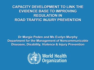 1 |
CAPACITY DEVELOPMENT TO LINK THE
EVIDENCE BASE TO IMPROVING
REGULATION IN
ROAD TRAFFIC INJURY PREVENTION
Dr Margie Peden and Ms Evelyn Murphy
Department for the Management of Noncommunicable
Diseases, Disability, Violence & Injury Prevention
 