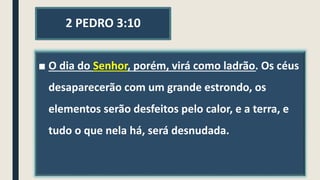 2 PEDRO 3:10
■ O dia do Senhor, porém, virá como ladrão. Os céus
desaparecerão com um grande estrondo, os
elementos serão desfeitos pelo calor, e a terra, e
tudo o que nela há, será desnudada.
 