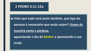 2 PEDRO 3:11-12a
■ Visto que tudo será assim desfeito, que tipo de
pessoas é necessário que vocês sejam? Vivam de
maneira santa e piedosa,
aguardando o dia do Senhor e apressando a sua
vinda
 