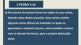 2 PEDRO 3:16
■ Ele escreve da mesma forma em todas as suas cartas,
falando nelas destes assuntos. Suas cartas contêm
algumas coisas difíceis de entender, as quais os
ignorantes e instáveis torcem, como também o fazem
com as demais Escrituras, para a própria destruição
deles.
 
