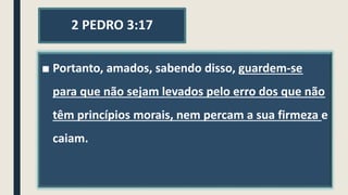 2 PEDRO 3:17
■ Portanto, amados, sabendo disso, guardem-se
para que não sejam levados pelo erro dos que não
têm princípios morais, nem percam a sua firmeza e
caiam.
 