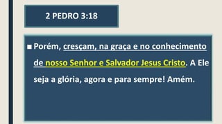 2 PEDRO 3:18
■ Porém, cresçam, na graça e no conhecimento
de nosso Senhor e Salvador Jesus Cristo. A Ele
seja a glória, agora e para sempre! Amém.
 