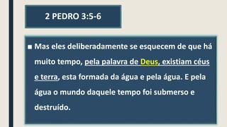 2 PEDRO 3:5-6
■ Mas eles deliberadamente se esquecem de que há
muito tempo, pela palavra de Deus, existiam céus
e terra, esta formada da água e pela água. E pela
água o mundo daquele tempo foi submerso e
destruído.
 