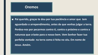 Oremos
■ Pai querido, graças te dou por tua paciência e amor que tem
aguardado o arrependimento, antes de que venhas julgar a terra.
Perdoa-nos por pecarmos contra ti, contra o próximo e contra a
natureza que criaste para o nosso bem. Vem Senhor fazer tua
perfeita vontade na terra como é feita no céu. Em nome de
Jesus. Amém.
 