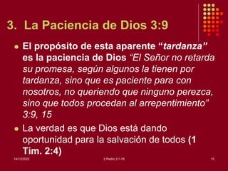 3. La Paciencia de Dios 3:9
 El propósito de esta aparente “tardanza”
es la paciencia de Dios “El Señor no retarda
su promesa, según algunos la tienen por
tardanza, sino que es paciente para con
nosotros, no queriendo que ninguno perezca,
sino que todos procedan al arrepentimiento”
3:9, 15
 La verdad es que Dios está dando
oportunidad para la salvación de todos (1
Tim. 2:4)
14/12/2022 2 Pedro 3:1-18 10
 