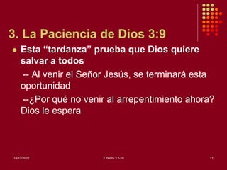 3. La Paciencia de Dios 3:9
 Esta “tardanza” prueba que Dios quiere
salvar a todos
-- Al venir el Señor Jesús, se terminará esta
oportunidad
--¿Por qué no venir al arrepentimiento ahora?
Dios le espera
14/12/2022 2 Pedro 3:1-18 11
 