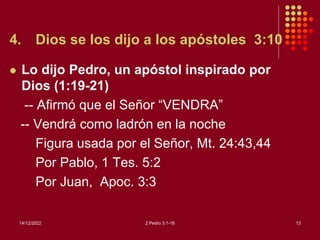 4. Dios se los dijo a los apóstoles 3:10
 Lo dijo Pedro, un apóstol inspirado por
Dios (1:19-21)
-- Afirmó que el Señor “VENDRA”
-- Vendrá como ladrón en la noche
Figura usada por el Señor, Mt. 24:43,44
Por Pablo, 1 Tes. 5:2
Por Juan, Apoc. 3:3
14/12/2022 2 Pedro 3:1-18 13
 